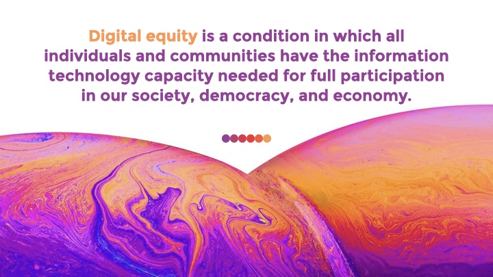 Digital equity is a condition in which all individuals and communities have the information technology capacity needed for full participation in our society, democracy, and economy.
