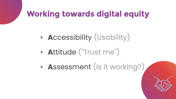 Working towards digital equity. Bulleted list: - Accessibility (Usability) - Attitude ('Trust me') - Assessment (Is it working?)