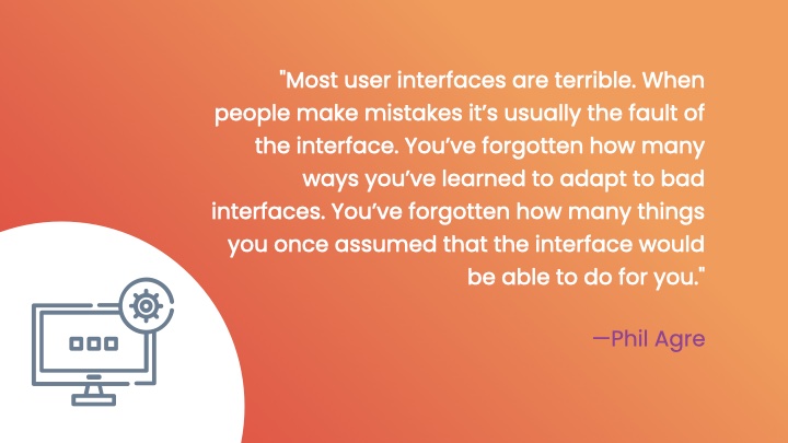 'Most user interfaces are terrible. When people make mistakes itâ€™s usually the fault of the interface. Youâ€™ve forgotten how many ways youâ€™ve learned to adapt to bad interfaces. Youâ€™ve forgotten how many things you once assumed that the interface would be able to do for you.' by Phil Agre