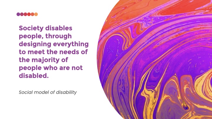 Society disables people, through designing everything to meet the needs of the majority of people who are not disabled. - social model of disability
