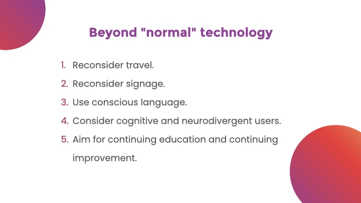 Beyond 'normal' technology. List: Reconsider travel. Reconsider signage. Use conscious language. Consider cognitive and neurodivergent users. Aim for continuing education and continuing improvement.