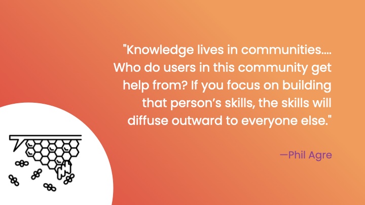'Knowledge lives in communities.... Who do users in this community get help from? If you focus on building that personâ€™s skills, the skills will diffuse outward to everyone else.' Phil Agre