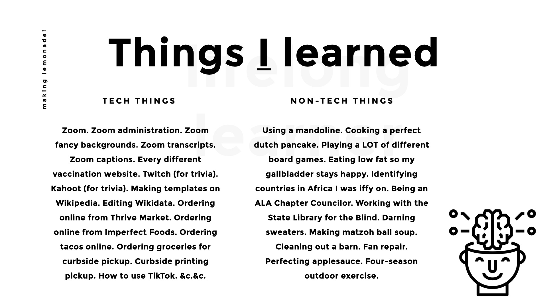 Things I learned. Tech things: Zoom. Zoom administration. Zoom fancy backgrounds. Zoom transcripts. Zoom captions. Every different vaccination website. Twitch (for trivia). Kahoot (for trivia). Making templates on Wikipedia. Editing Wikidata. Ordering online from Thrive Market. Ordering online from Imperfect Foods. Ordering tacos online. Ordering groceries for curbside pickup. Curbside printing pickup. How to use TikTok. &c.&c. Non-tech things: How to use a mandoline. How to cook a perfect dutch pancake. How to play a LOT of different board games. How to eat low fat so my gallbladder stays happy. Identifying countries in Africa I was iffy on. Being an ALA Chapter Councilor. Working with the State Library for the Blind. Darning sweaters. Matzoh ball soup. How to clean out a barn.