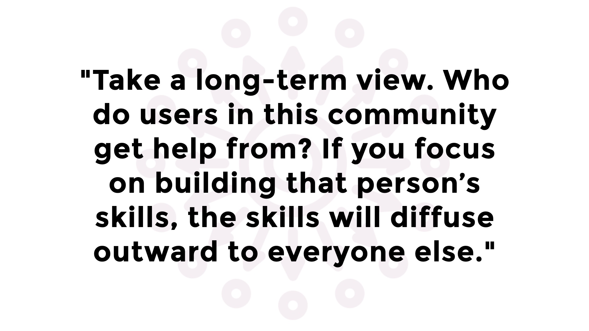 Quotation: 'Take a long-term view. Who do users in this community get help from? If you focus on building that person’s skills, the skills will diffuse outward to everyone else.'
