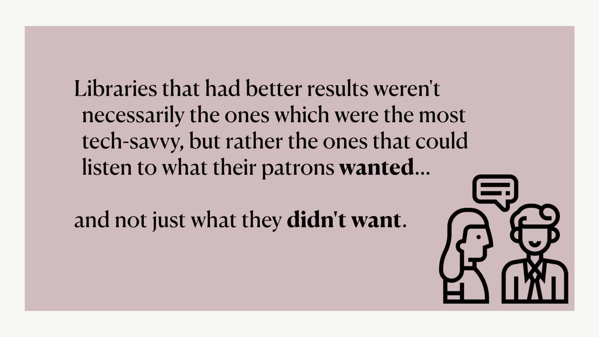 [caption: Libraries that had better results weren't necessarily the ones which were the most tech-savvy, but rather the ones that could listen to what their patrons wanted…  and not just what they didn't want. with icon of two people talking with one another]