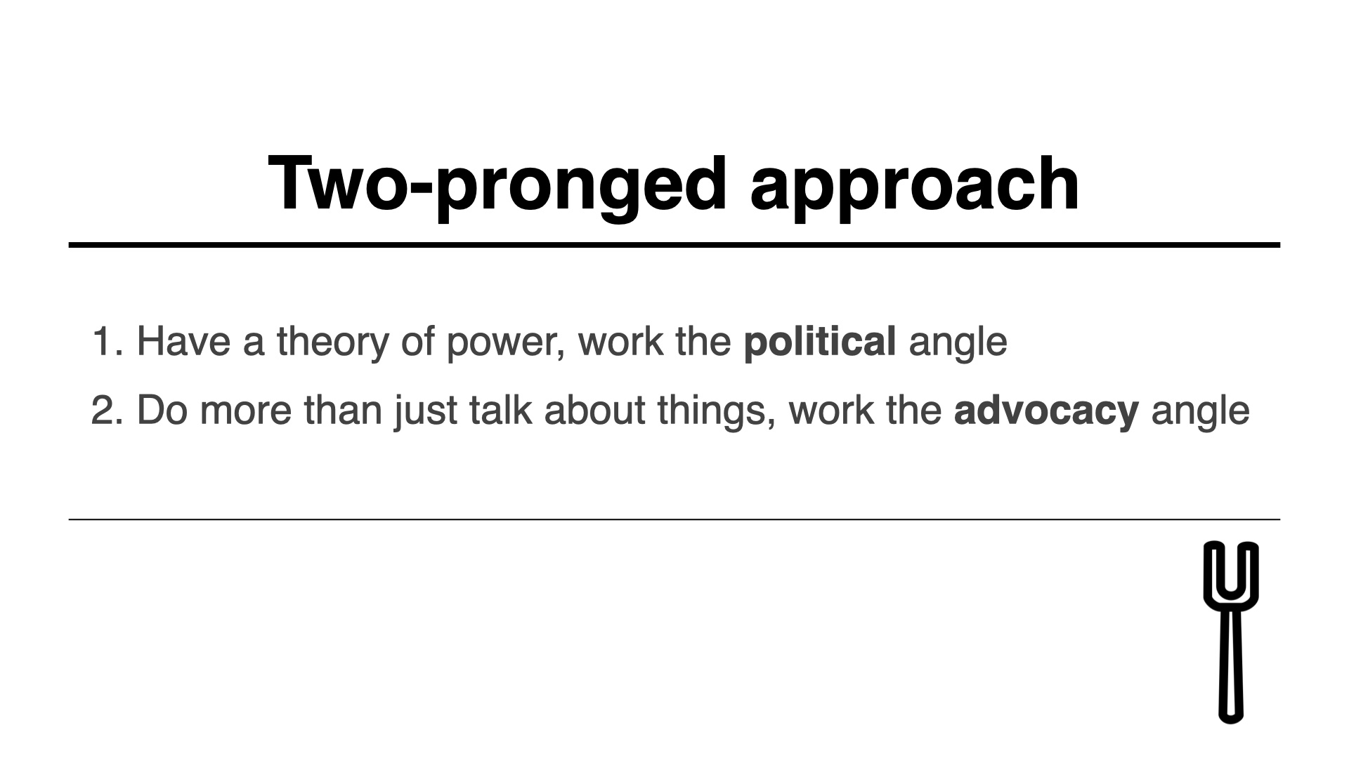 Two pronged approach: 1. Have a theory of power, work the political angle
2. Do more than just talk about things, work the advocacy angle