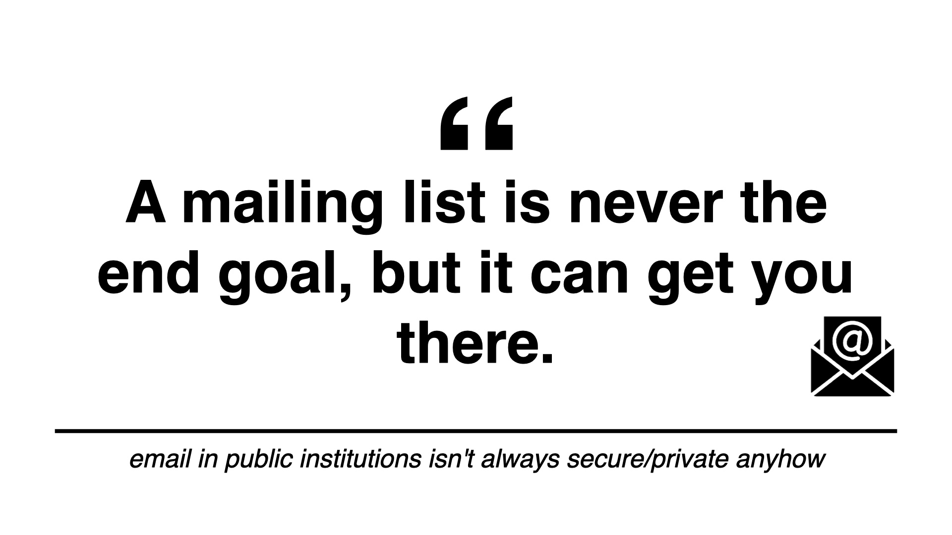 A mailing list is never the end goal, but it can get you there. email in public institutions isn't always secure/private anyhow