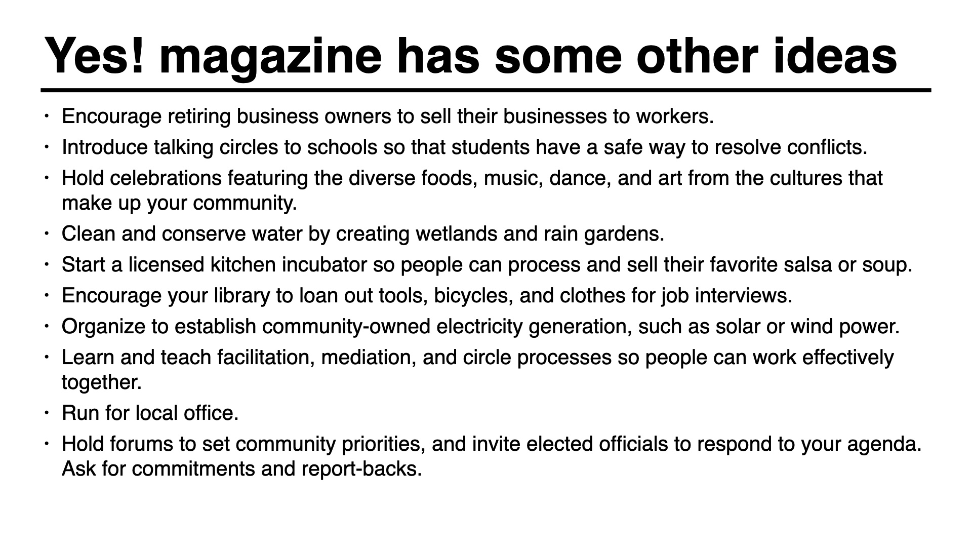 Yes magazine has some other ideas: Encourage retiring business owners to sell their businesses to workers.
Introduce talking circles to schools so that students have a safe way to resolve conflicts.
Hold celebrations featuring the diverse foods, music, dance, and art from the cultures that make up your community.
Clean and conserve water by creating wetlands and rain gardens.
Start a licensed kitchen incubator so people can process and sell their favorite salsa or soup.
Encourage your library to loan out tools, bicycles, and clothes for job interviews.
Organize to establish community-owned electricity generation, such as solar or wind power.
Learn and teach facilitation, mediation, and circle processes so people can work effectively together.
Run for local office.
Hold forums to set community priorities, and invite elected officials to respond to your agenda. Ask for commitments and report-backs.