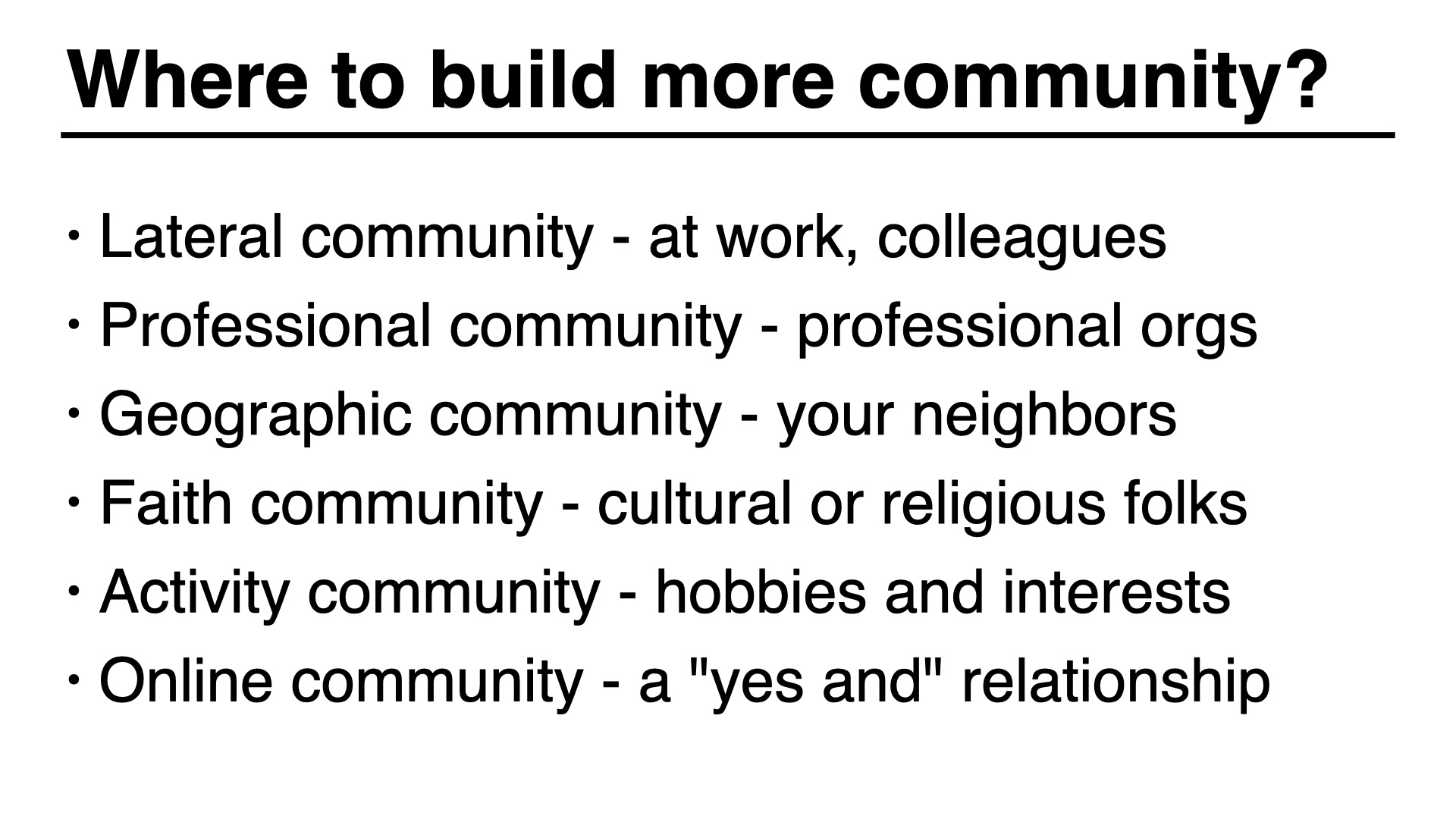 Where to build more community. Lateral community - at work, colleagues
Professional community - professional orgs
Geographic community - your neighbors
Faith community - cultural or religious folks
Activity community - hobbies and interests
Online community - a 