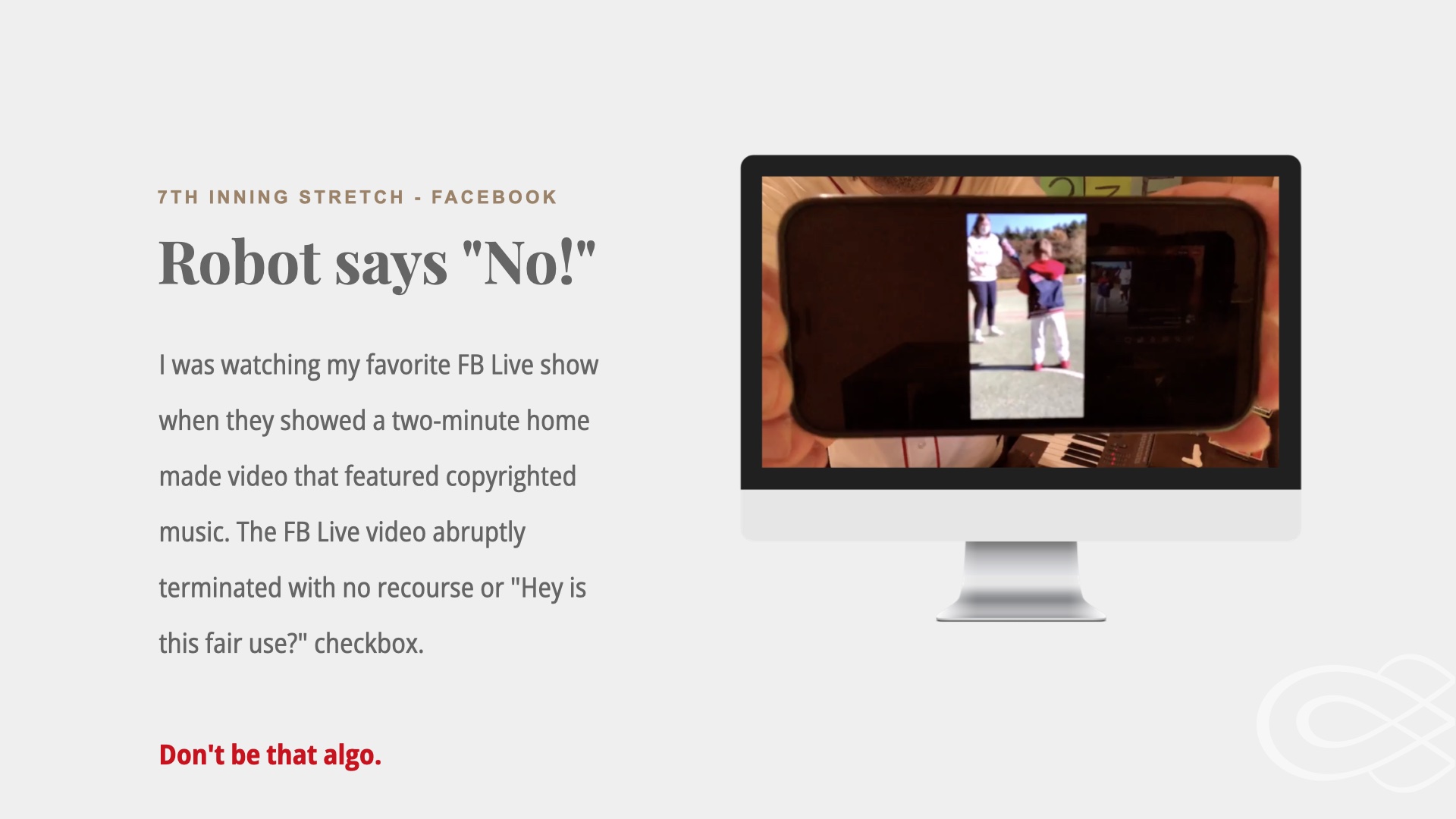 Image of a cell phone held up to a camera with a blurry image on it. Text: 7th Inning Stretch on Facebook. Robot says NO. I was watching my favorite FB Live show when they showed a two-minute home made video that featured copyrighted music. The FB Live video abruptly terminated with no recourse or 'Hey is this fair use?' checkbox.

Don't be that algo.