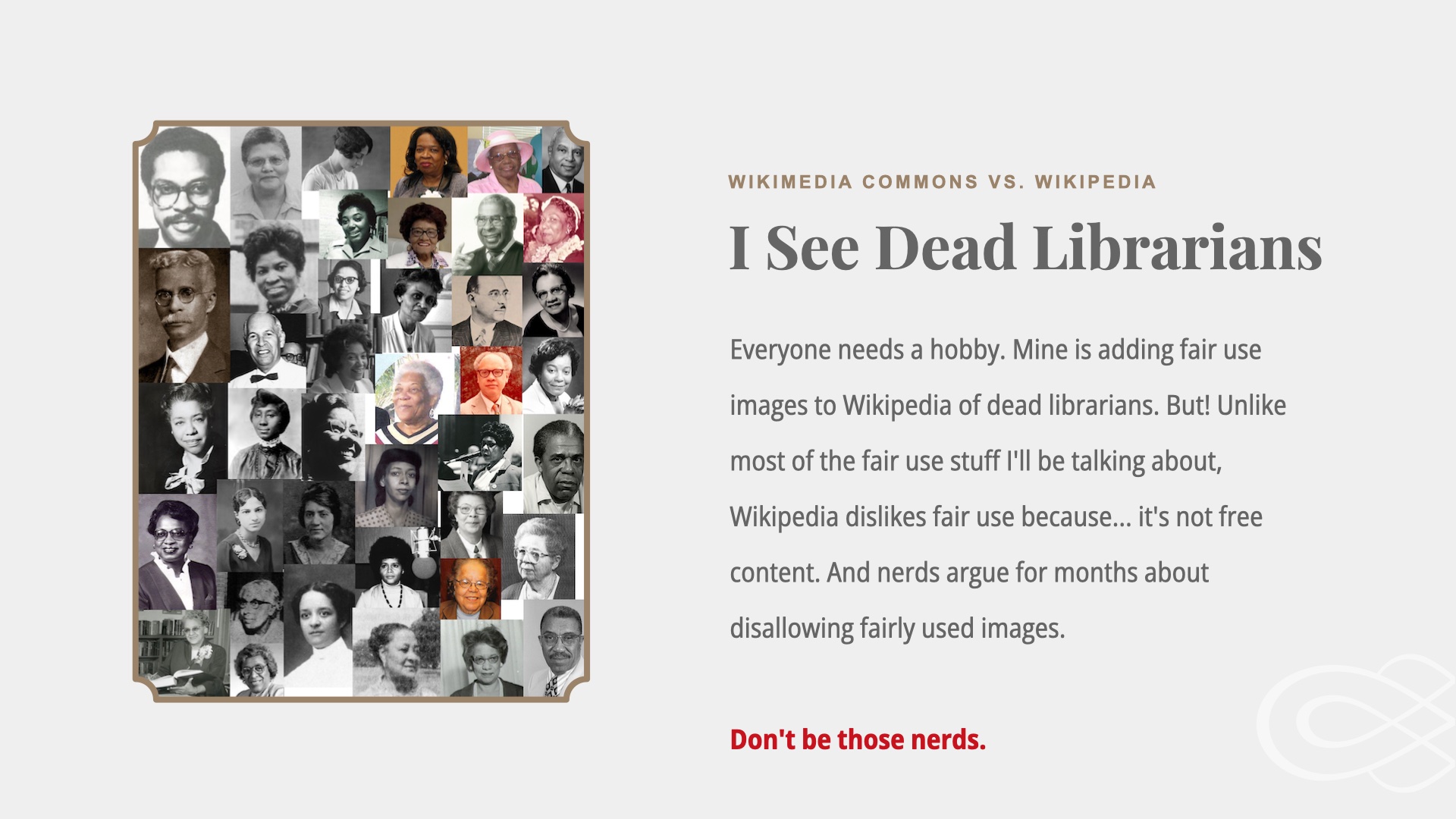 Image composite of headshots of many african american librarians. Text: Wikimedia Commons vs Wikipedia. I see Dead Librarians. Everyone needs a hobby. Mine is adding fair use images to Wikipedia of dead librarians. But! Unlike most of the fair use stuff I'll be talking about, Wikipedia dislikes fair use because... it's not free content. And nerds argue for months about disallowing fairly used images.

Don't be those nerds. 