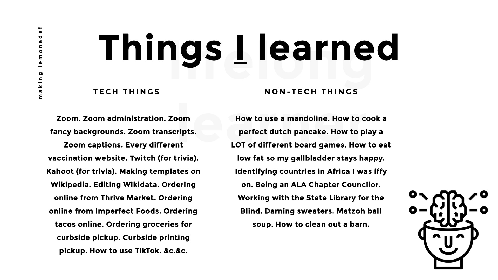 Things I learned. Tech things: Zoom. Zoom administration. Zoom fancy backgrounds. Zoom transcripts. Zoom captions. Every different vaccination website. Twitch (for trivia). Kahoot (for trivia). Making templates on Wikipedia. Editing Wikidata. Ordering online from Thrive Market. Ordering online from Imperfect Foods. Ordering tacos online. Ordering groceries for curbside pickup. Curbside printing pickup. How to use TikTok. &c.&c. Non-tech things: How to use a mandoline. How to cook a perfect dutch pancake. How to play a LOT of different board games. How to eat low fat so my gallbladder stays happy. Identifying countries in Africa I was iffy on. Being an ALA Chapter Councilor. Working with the State Library for the Blind. Darning sweaters. Matzoh ball soup. How to clean out a barn.