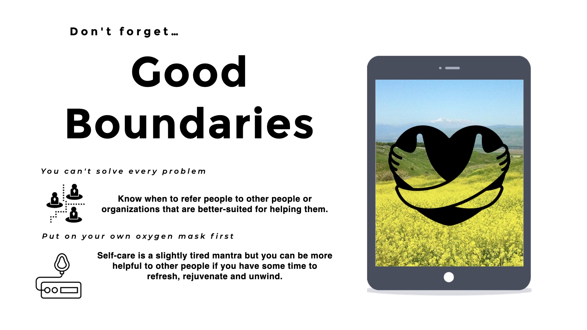 Image of an iphone showing a green field of flowers under a blue sky with in icon of a heart being embraced by hugging hands. Title: Don't forget Good Boundaries. Text: You can't solve every problem. Know when to refer people to other people or organizations that are better-suited for helping them. Put on your own oxygen mask first. Self-care is a slightly tired mantra but you can be more helpful to other people if you have some time to refresh, rejuvenate and unwind.