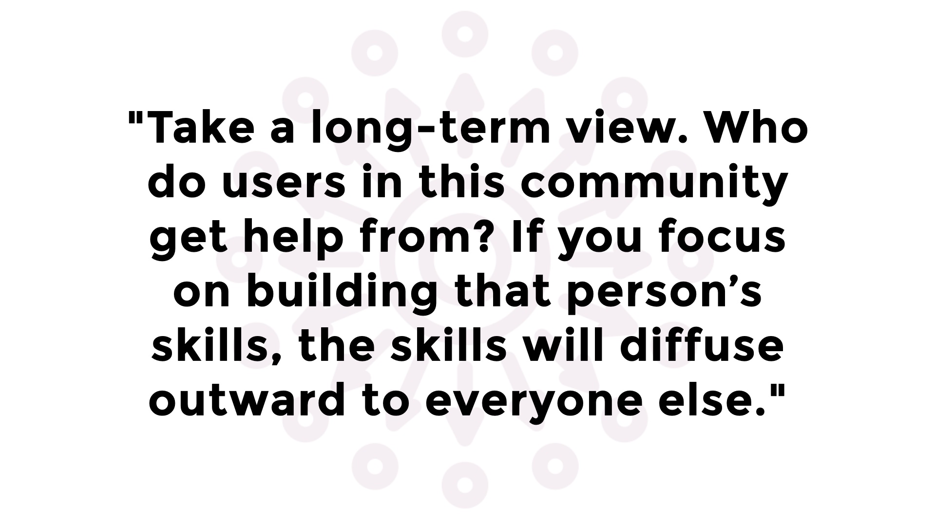 Quotation: 'Take a long-term view. Who do users in this community get help from? If you focus on building that personâ€™s skills, the skills will diffuse outward to everyone else.'