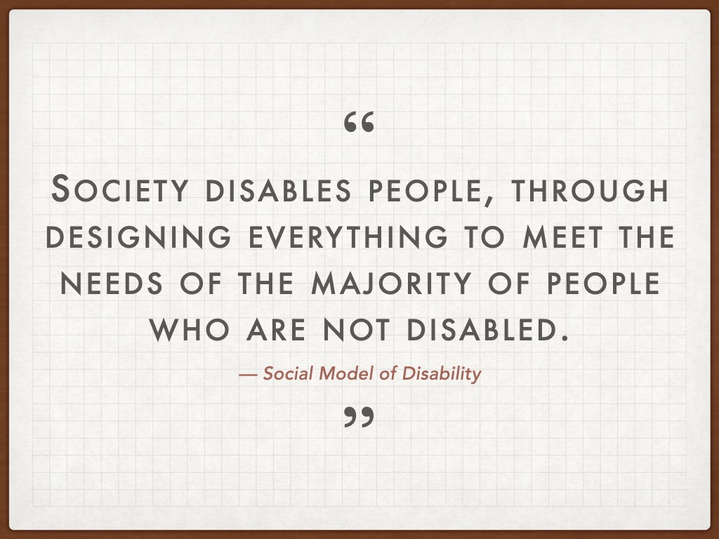 Quotation: Society disables people, through designing everything to meet the needs of the majority of people who are not disabled. â€” Social Model of Disability