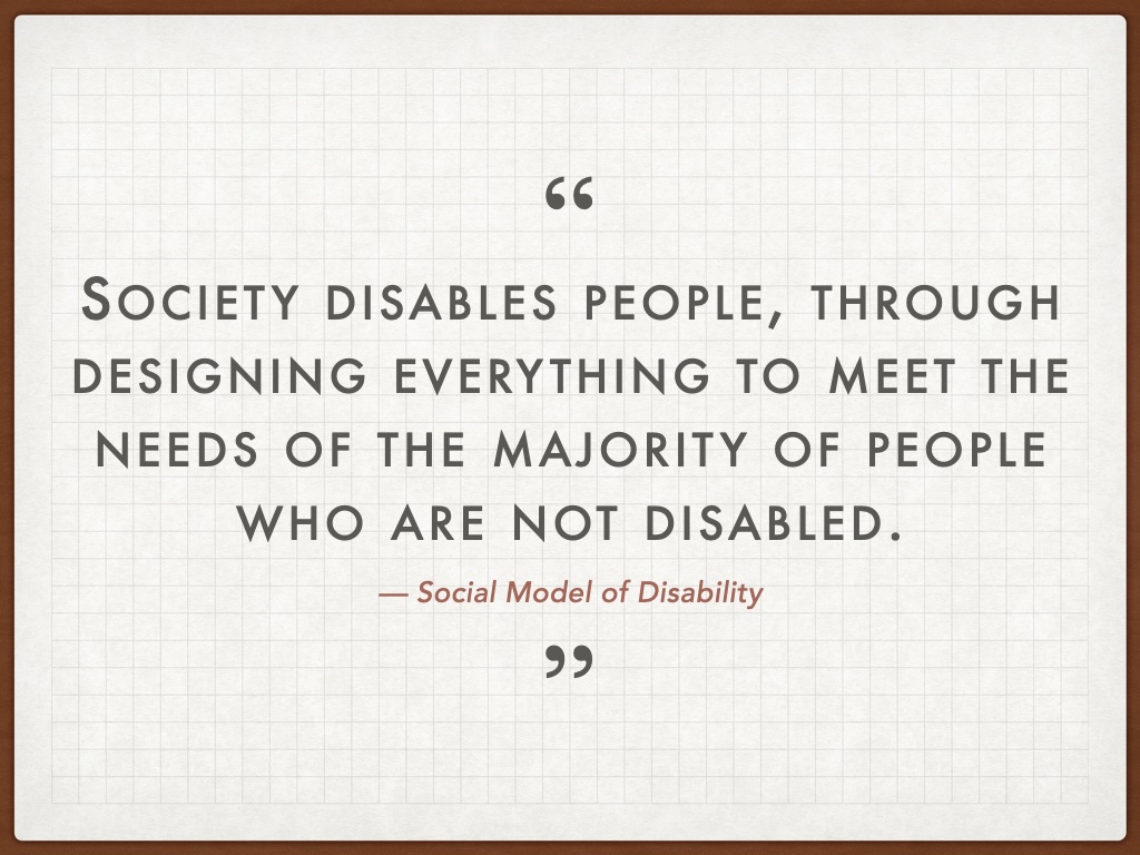 Quotation: Society disables people, through designing everything to meet the needs of the majority of people who are not disabled. — Social Model of Disability