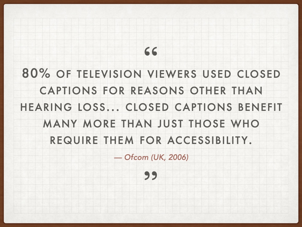 Quotation: 80% of television viewers used closed captions for reasons other than hearing loss... closed captions benefit many more than just those who require them for accessibility. — Ofcom (UK, 2006)
