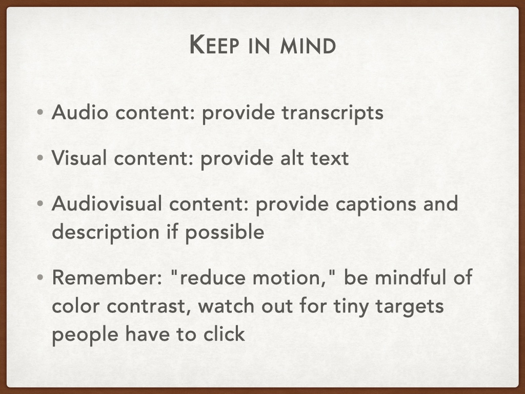 Title of the slide is 'keep in mind' with the rest: Audio content: provide transcripts;
Visual content: provide alt text;
Audiovisual content: provide captions and description if possible;
Remember: 'reduce motion,' be mindful of color contrast, watch out for tiny targets people have to click