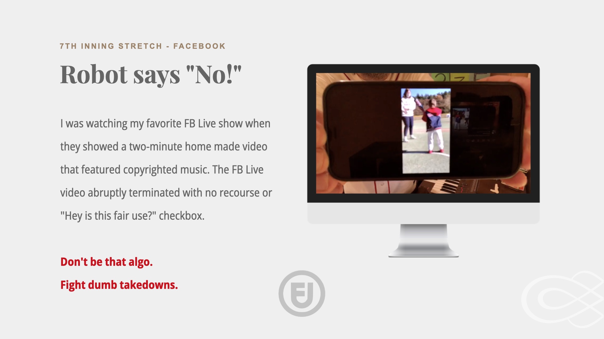 Image of a cell phone held up to a camera with a blurry image on it. Text: 7th Inning Stretch on Facebook. Robot says NO. I was watching my favorite FB Live show when they showed a two-minute home made video that featured copyrighted music. The FB Live video abruptly terminated with no recourse or 'Hey is this fair use?' checkbox.

Don't be that algo.