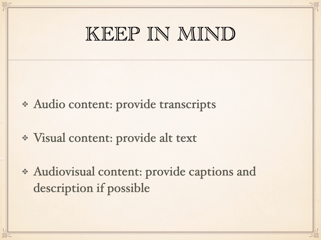 Title of the slide is 'keep in mind' with the rest: Audio content: provide transcripts;
Visual content: provide alt text;
Audiovisual content: provide captions and description if possible;
Remember: 'reduce motion,' be mindful of color contrast, watch out for tiny targets people have to click