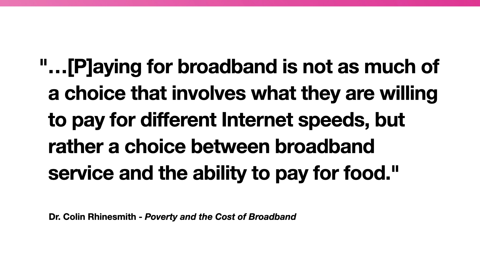 Quotation: '...[P]aying for broadband is not as much of a choice that involves what they are willing to pay for different Internet speeds, but rather a choice between broadband service and the ability to pay for food.' -- Dr. Colin Rhinesmith - Poverty and the Cost of Broadband