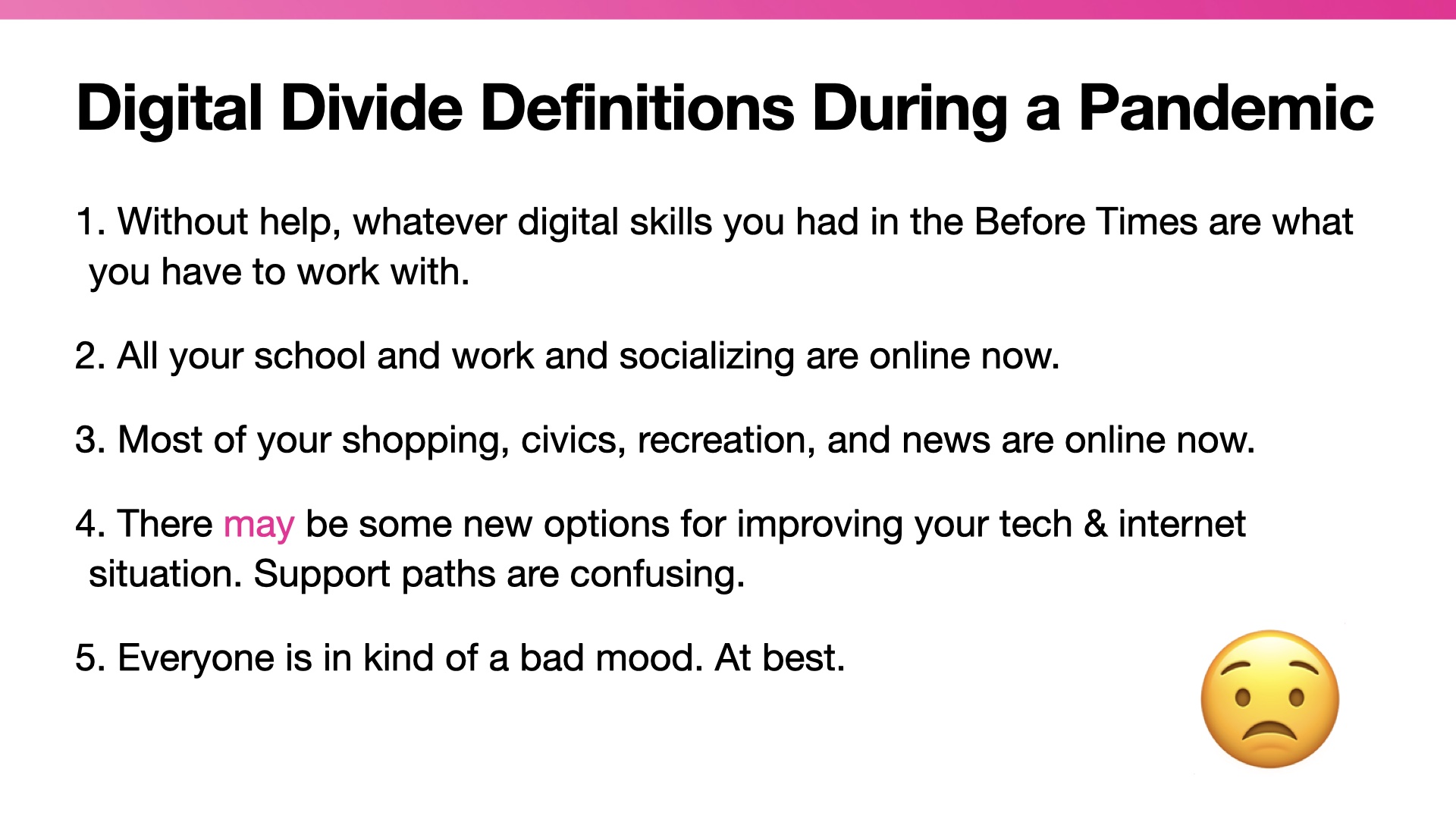 Title: Digital Divide Definitions During a Pandemic. List:  Without help, whatever digital skills you had in the Before Times are what you have to work with.   All your school and work and socializing are online now.  Most of your shopping, civics, recreation, and news are online now.  There may be some new options for improving your tech & internet situation. Support paths are confusing.  Everyone is in kind of a bad mood. At best.