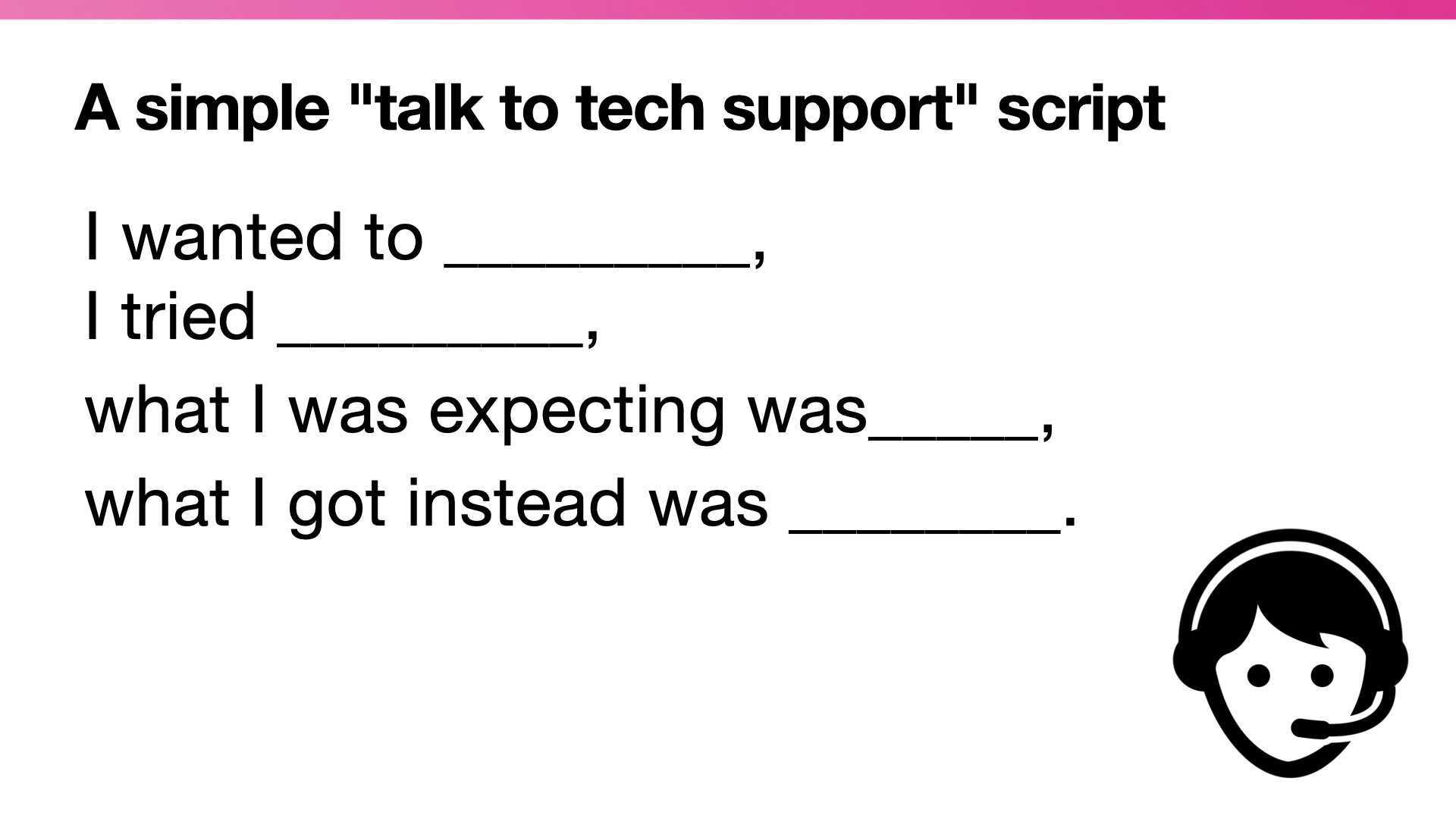 A simple talk to tech support script: I wanted to _________,  I tried _________,  what I was expecting was_____,  what I got instead was ________.