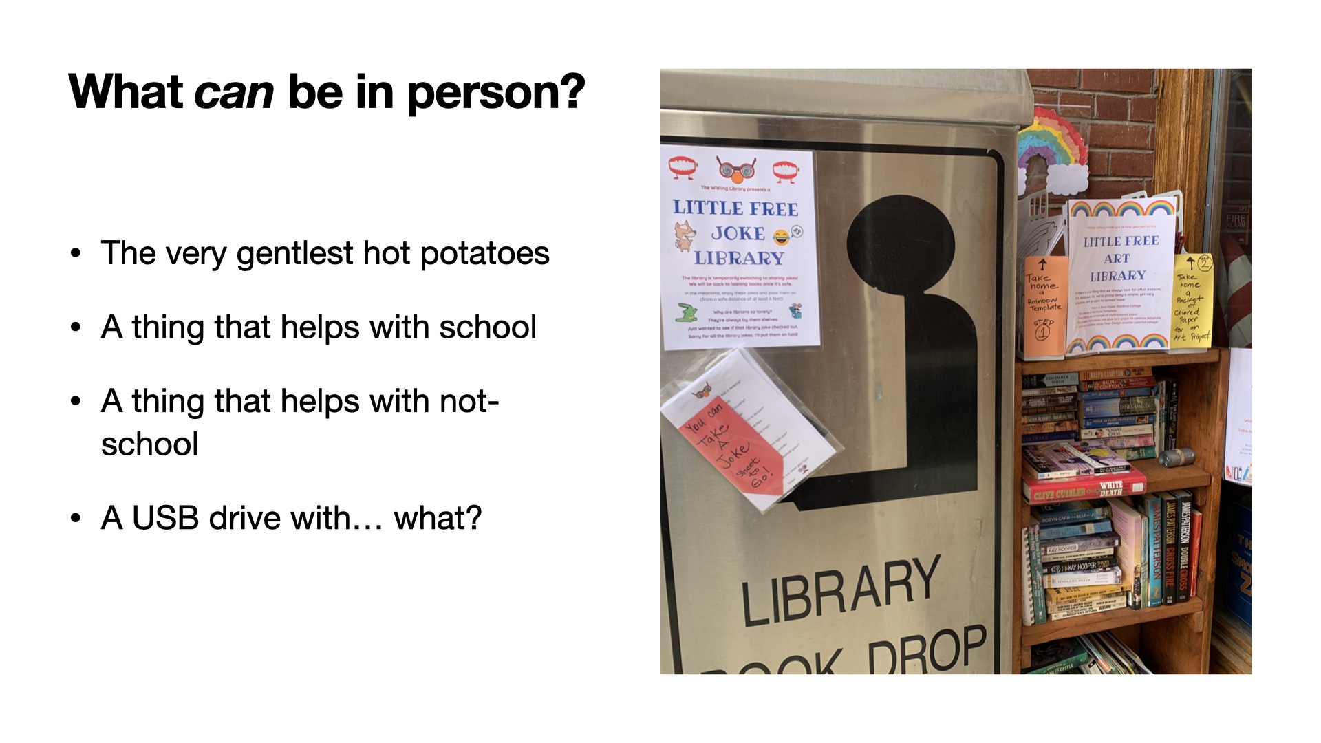 Image of an area outside of a library with a find/take a joke dispenser as well as some other crafty options. Title: What CAN be in person. List: The very gentlest hot potatoes, A thing that helps with school, A thing that helps with not-school, A USB drive with... what?