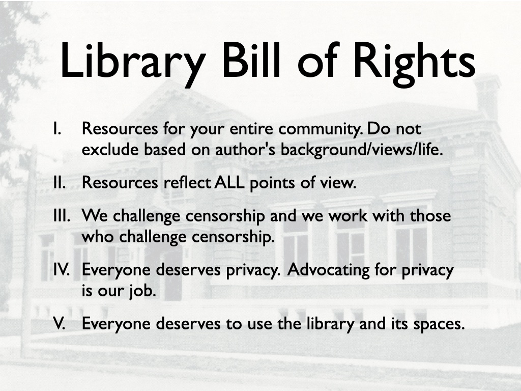 Library Bill of Rights, a list. I. Resources for your entire community. Do not exclude based on author's background/views/life. II. Resources reflect ALL points of view. III. We challenge censorship and we work with those who challenge censorship. IV. Everyone deserves privacy.  Advocating for privacy is our job. V. Everyone deserves to use the library and its spaces.