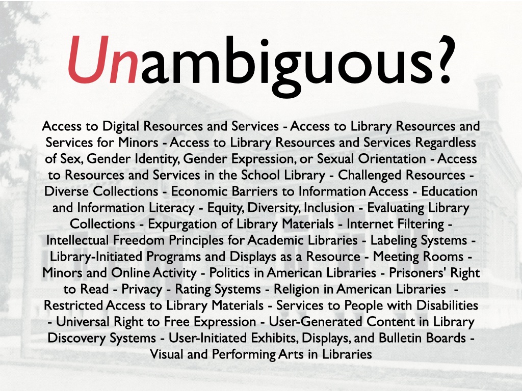 Unambiguous? then a long-ass list of all the things they have written interpretations about: Access to Digital Resources and Services - Access to Library Resources and Services for Minors - Access to Library Resources and Services Regardless of Sex, Gender Identity, Gender Expression, or Sexual Orientation - Access to Resources and Services in the School Library - Challenged Resources - Diverse Collections - Economic Barriers to Information Access - Education and Information Literacy - Equity, Diversity, Inclusion - Evaluating Library Collections - Expurgation of Library Materials - Internet Filtering - Intellectual Freedom Principles for Academic Libraries - Labeling Systems - Library-Initiated Programs and Displays as a Resource - Meeting Rooms - Minors and Online Activity - Politics in American Libraries - Prisoners' Right to Read - Privacy - Rating Systems - Religion in American Libraries  - Restricted Access to Library Materials - Services to People with Disabilities - Universal Right to Free Expression - User-Generated Content in Library Discovery Systems - User-Initiated Exhibits, Displays, and Bulletin Boards - Visual and Performing Arts in Libraries