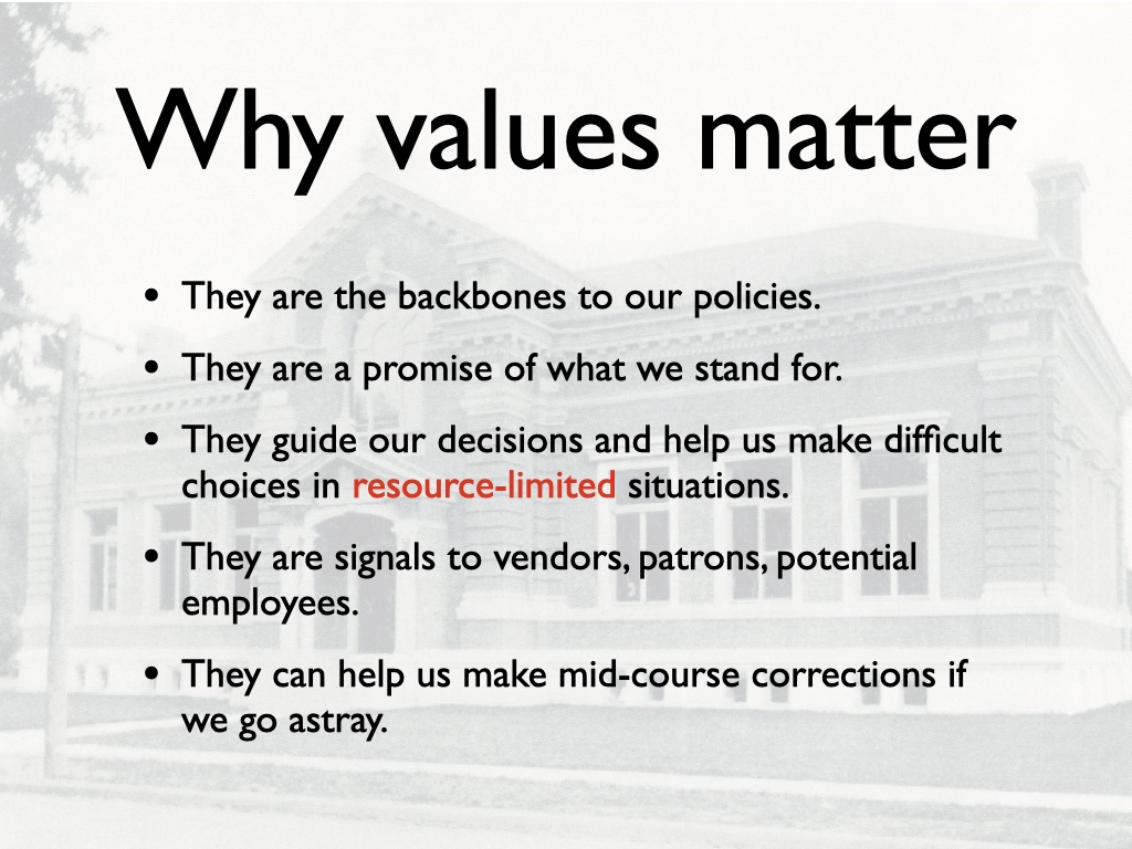 Why values matter: They are the backbones to our policies. They are a promise of what we stand for. They guide our decisions and help us make difficult choices in resource-limited situations. They are signals to vendors, patrons, potential employees. They can help us make mid-course corrections if we go astray.