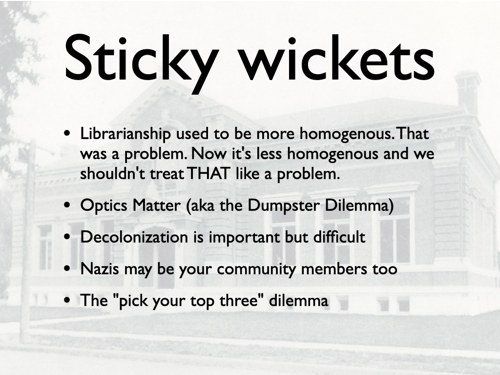Sticky Wickets: Librarianship used to be more homogenous. That was a problem. Now it's less homogenous and we shouldn't treat THAT like a problem. Optics Matter (aka the Dumpster Dilemma) Decolonization is Important but Difficult. The 