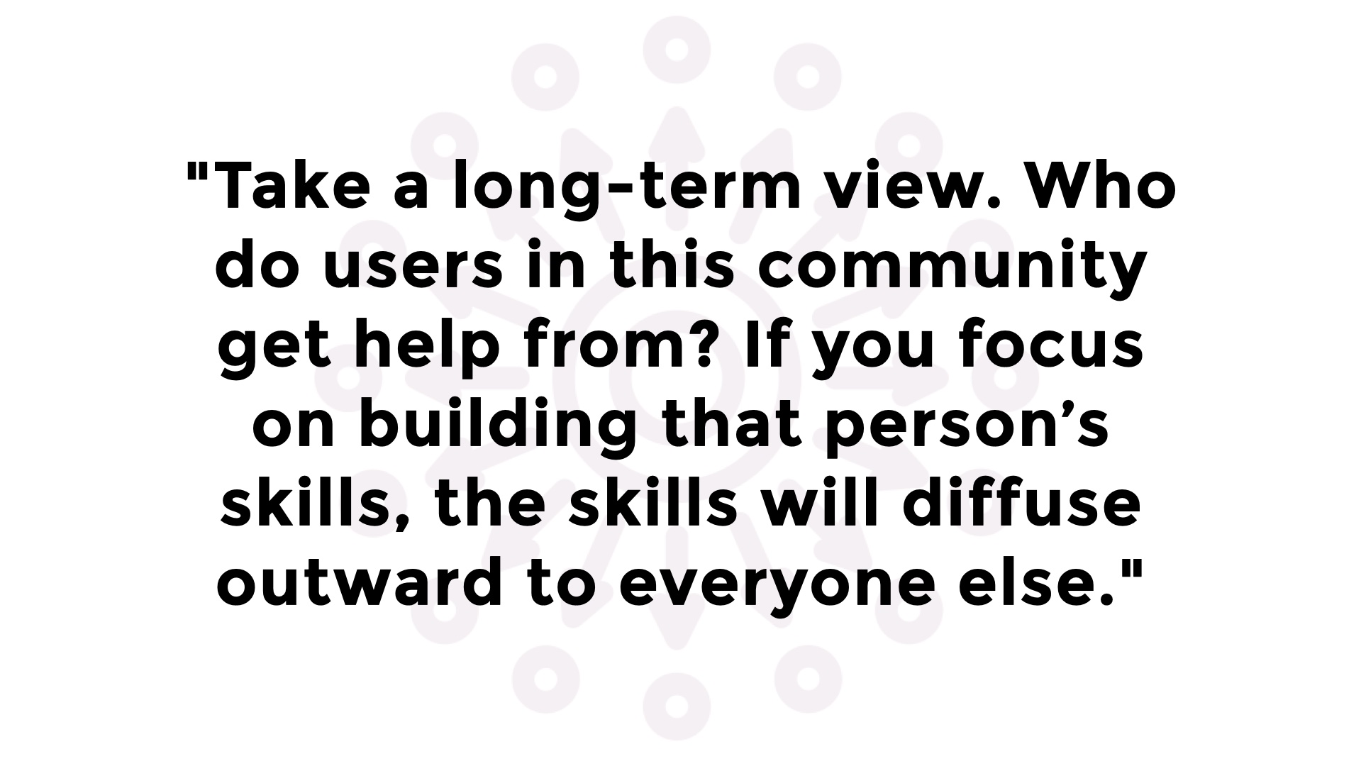 Take a long-term view. Who do users in this community get help from? If you focus on building that person's skills, the skills will diffuse outward to everyone else.