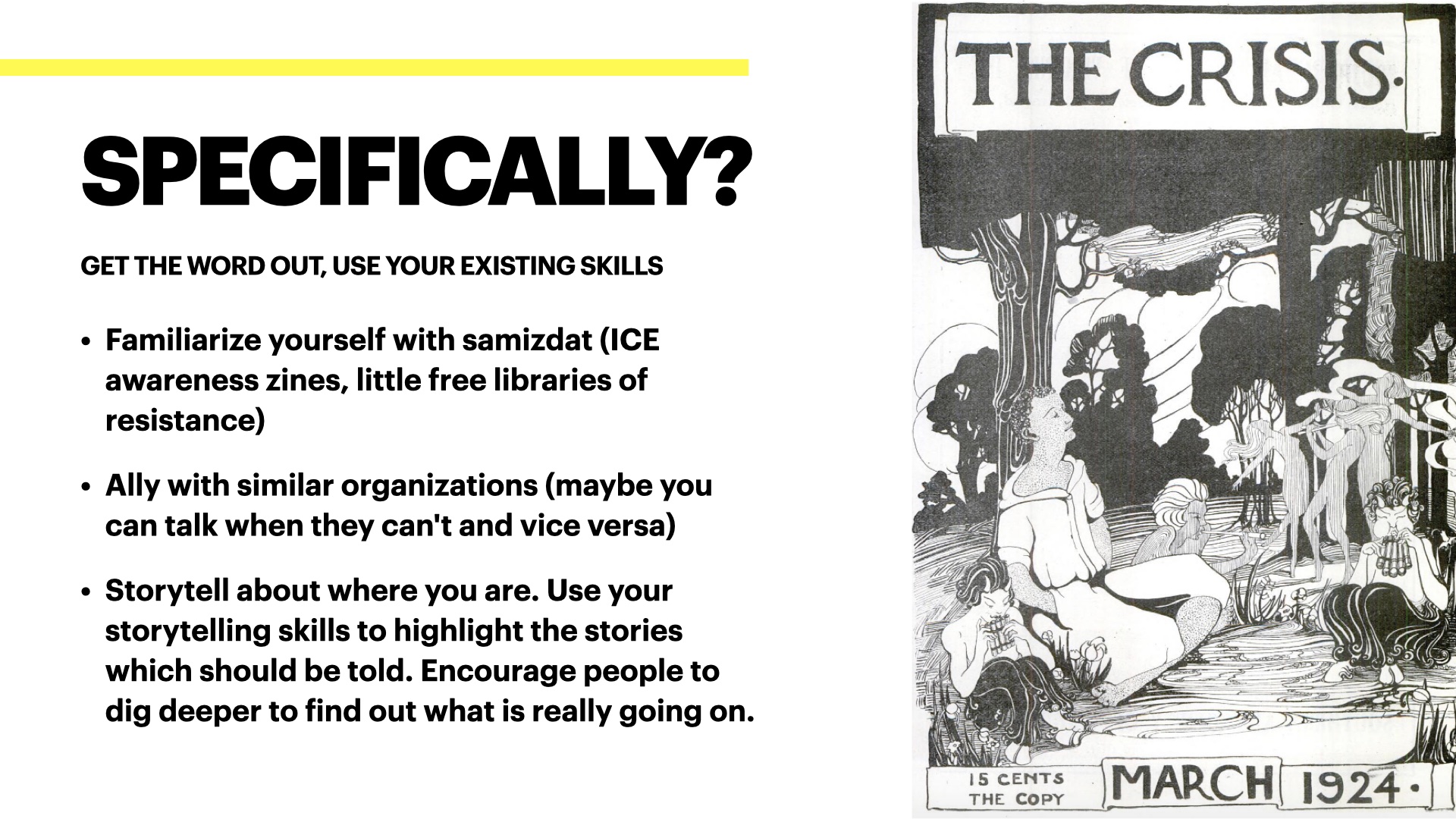 Image of a cover of W.E.B. DuBois' magazine The Crisis. Text on the side reads: Specifically, get the word out, use your existing skills. Familiarize yourself with samizdat (ICE awareness zines, little free libraries of resistance)
Ally with similar organizations (maybe you can talk when they can't and vice versa)
Storytell about where you are. Use your storytelling skills to highlight the stories which should be told. Encourage people to  dig deeper to find out what is really going on.