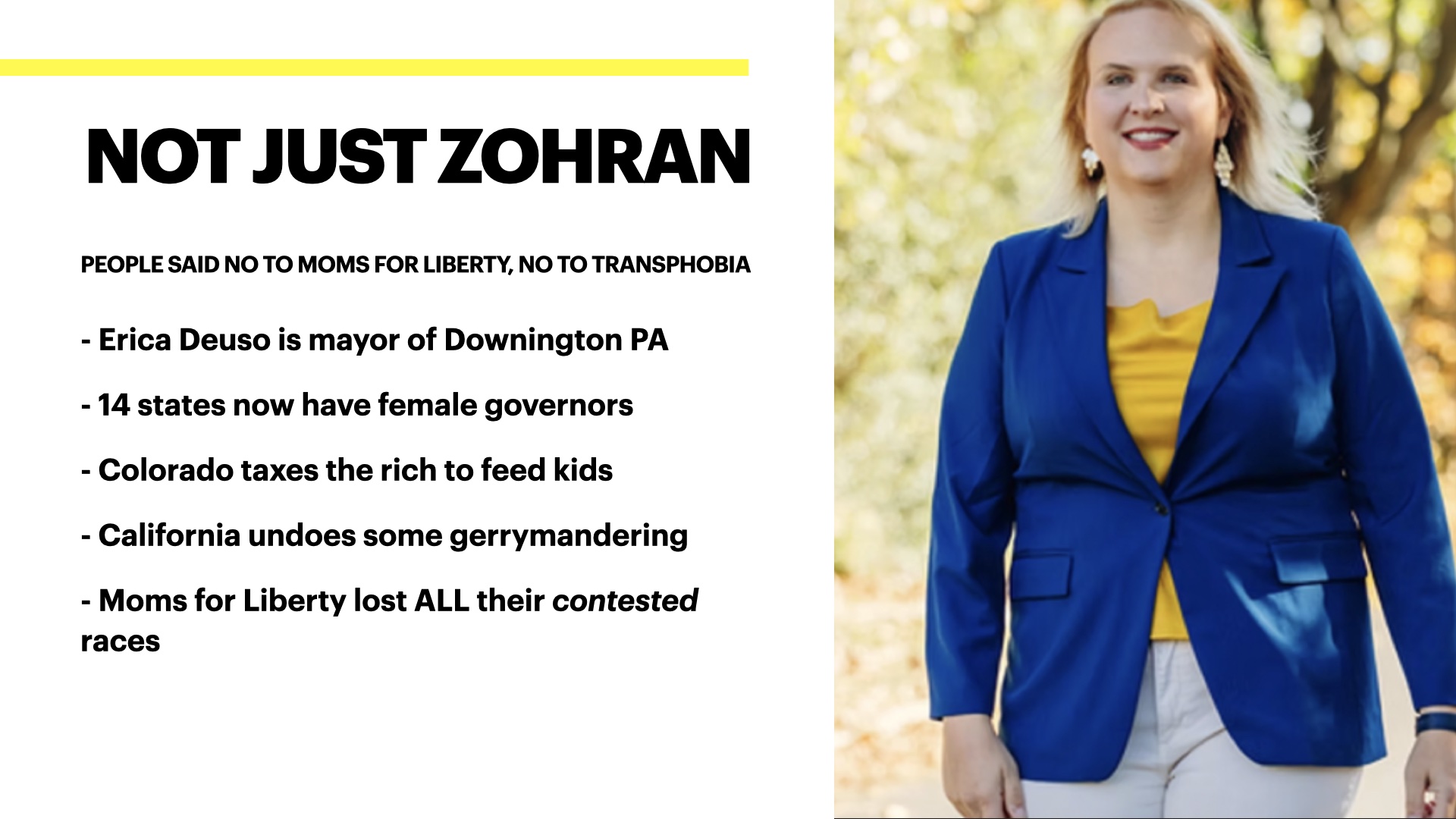 Image of Erica Deuso, a white woman with blonde hair wearing white pants, a yellow short and a blue blazer, she is walking outside and smiling. Text reads: Not just Zohran, people said no to moms for liberty, no to transphobia - Erica Deuso is mayor of Downington PA
- 14 states now have female governors
- Colorado taxes the rich to feed kids
- California undoes some gerrymandering
- Moms for Liberty lost ALL their contested races