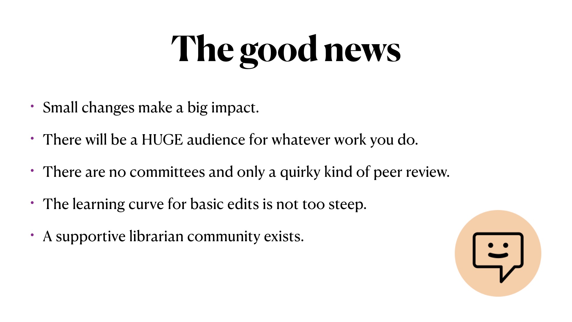 The good news: Small changes make a big impact.
There will be a HUGE audience for whatever work you do.
There are no committees and only a quirky kind of peer review.
The learning curve for basic edits is not too steep.
A supportive librarian community exists.