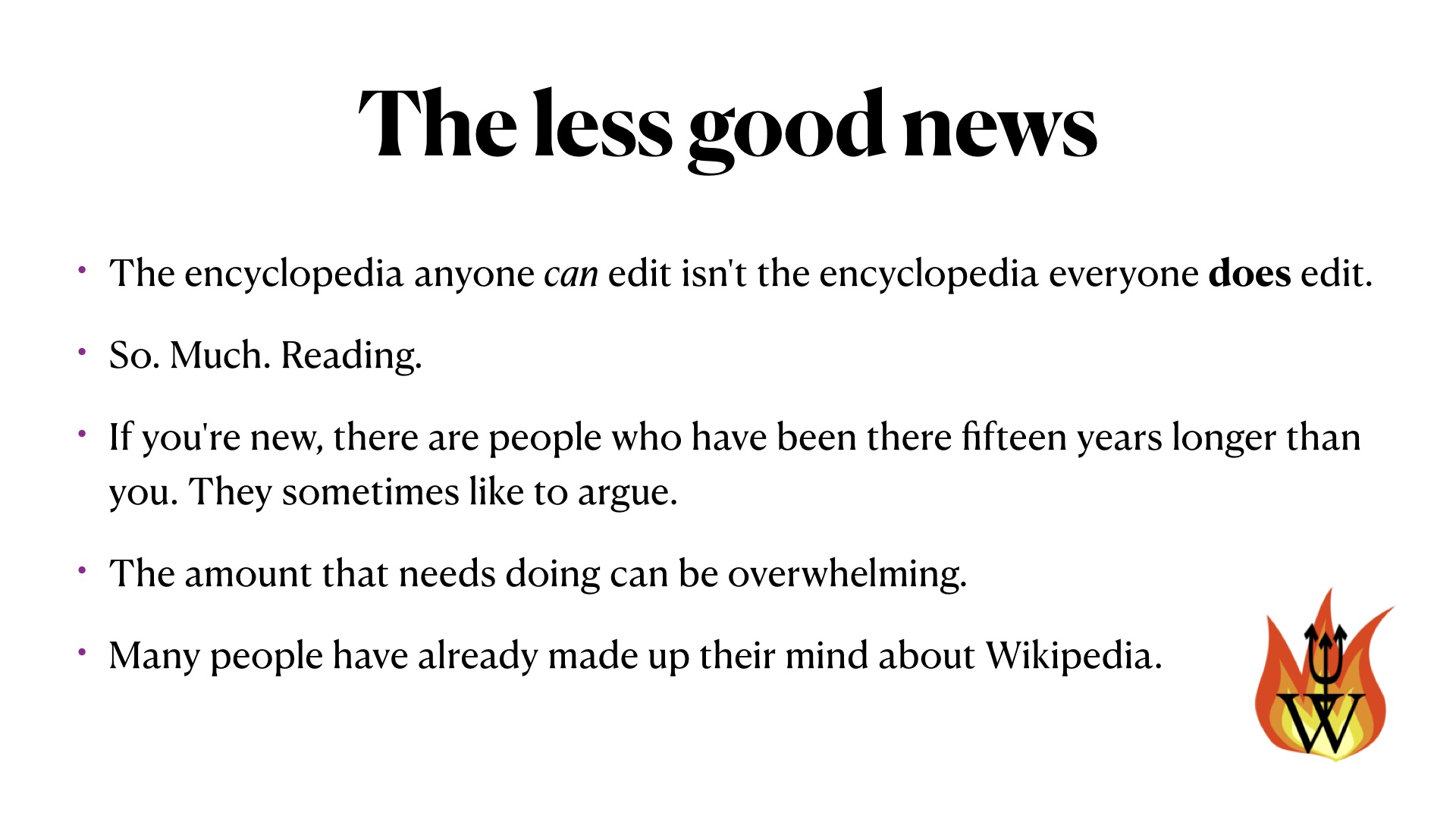 The less good news: The encyclopedia anyone can edit isn't the encyclopedia everyone does edit.
So. Much. Reading.
If you're new, there are people who have been there fifteen years longer than you. They sometimes like to argue.
The amount that needs doing can be overwhelming.
Many people have already made up their mind about Wikipedia.