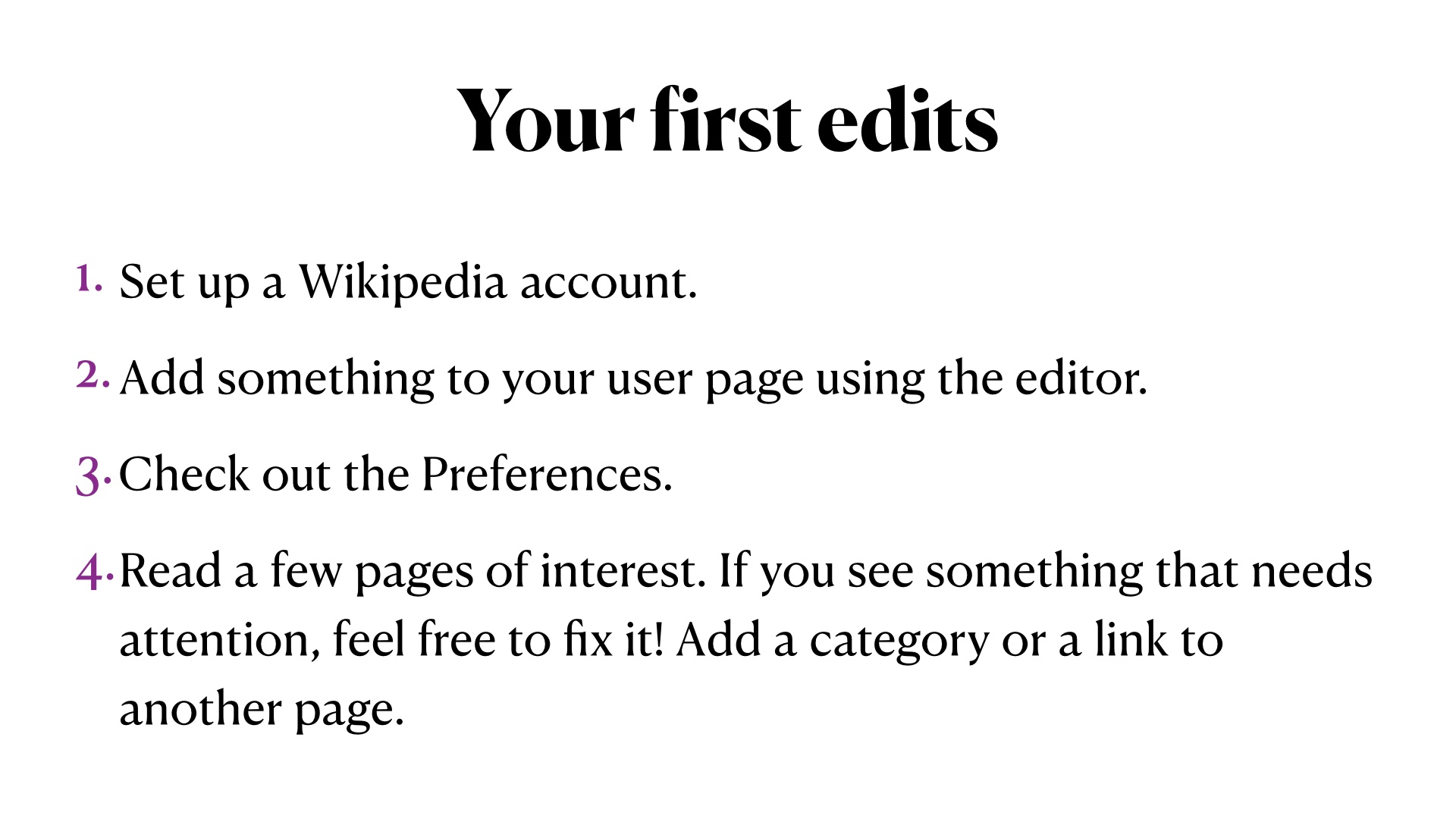 Your first edits: Set up a Wikipedia account.
Add something to your user page using the editor.
Check out the Preferences.
Read a few pages of interest. If you see something that needs attention, feel free to fix it! Add a category or a link to another page.