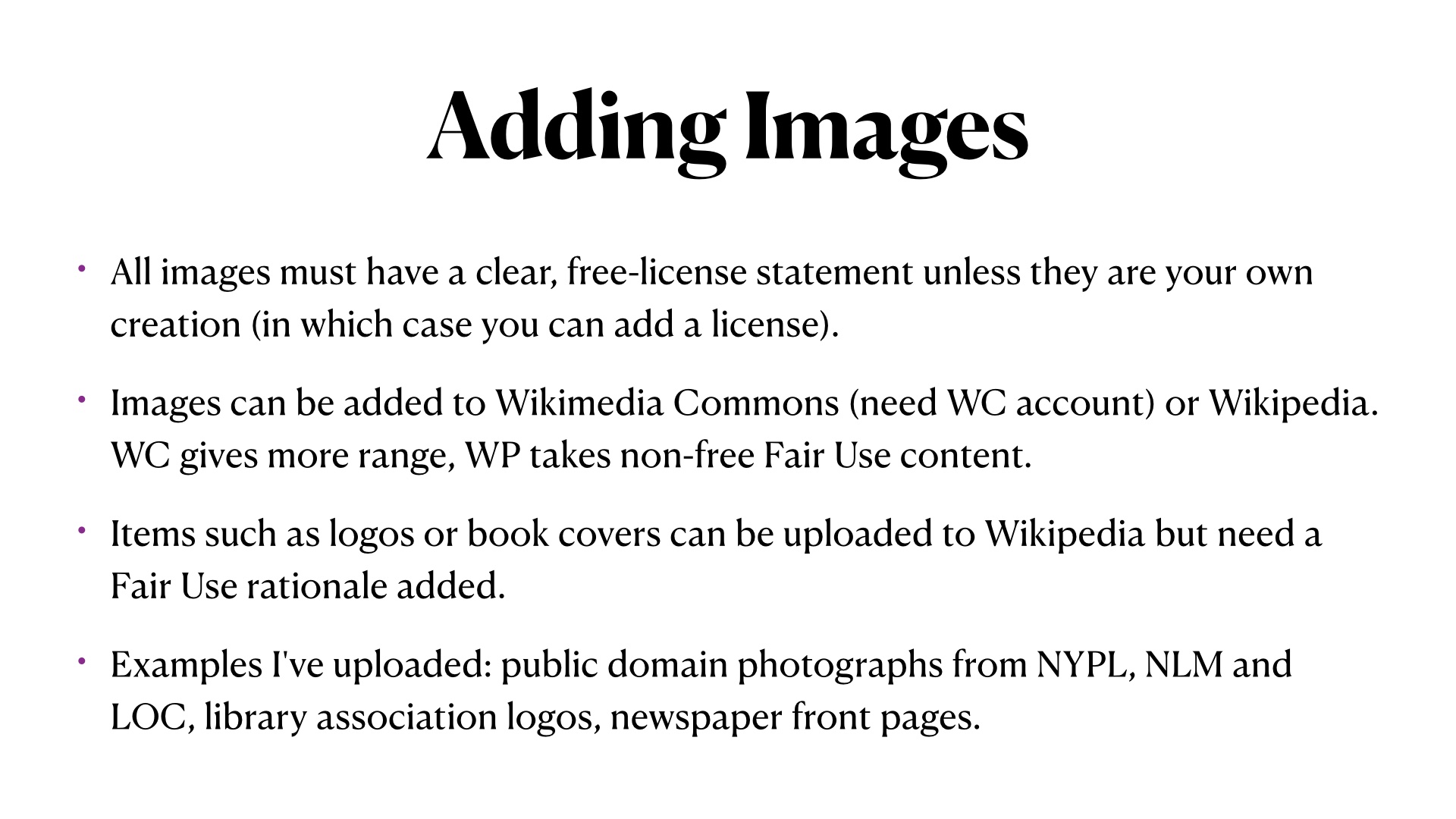 Adding Images. All images must have a clear, free-license statement unless they are your own creation (in which case you can add a license).
Images can be added to Wikimedia Commons (need WC account) or Wikipedia. WC gives more range, WP takes non-free Fair Use content.
Items such as logos or book covers can be uploaded to Wikipedia but need a Fair Use rationale added.
Examples I've uploaded: public domain photographs from NYPL, NLM and LOC, library association logos, newspaper front pages.