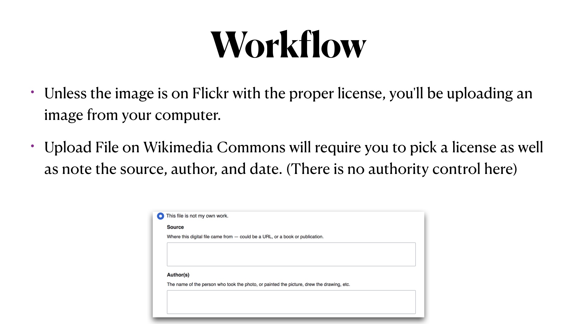 Workflow. Unless the image is on Flickr with the proper license, you'll be uploading an image from your computer.
Upload File on Wikimedia Commons will require you to pick a license as well as note the source, author, and date. (There is no authority control here). Screenshot of the boxes you have to fill in claiming where the image came from.