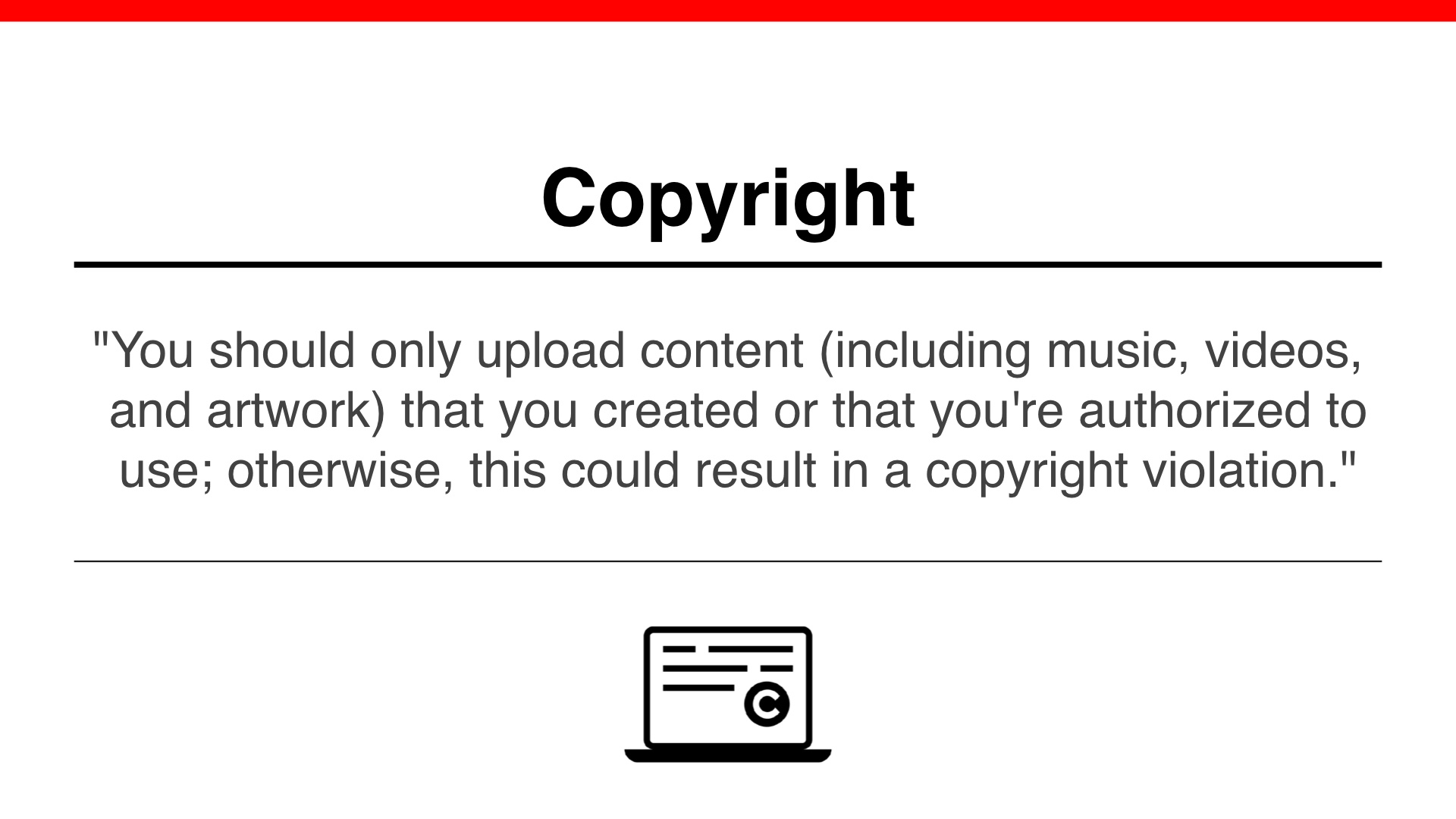 Copyright: (quote from YouTube) 'You should only upload content (including music, videos, and artwork) that you created or that you're authorized to use; otherwise, this could result in a copyright violation.'