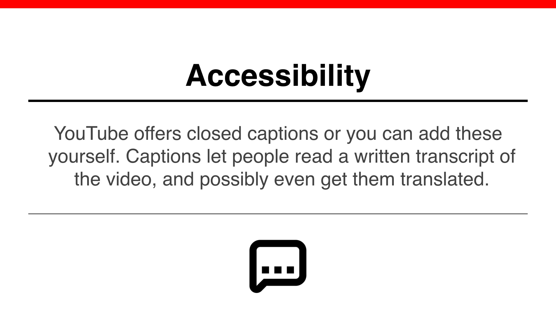 Accessibility: YouTube offers closed captions or you can add these yourself. Captions let people read a written transcript of
the video, and possibly even get them translated.